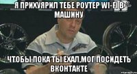 я прихуярил тебе роутер wi-fi в машину чтобы пока ты ехал,мог посидеть вконтакте