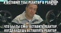 я вставил тебе реактор в реактор что бы ты смог вставить реактор, когда будешь вставлять реактор.