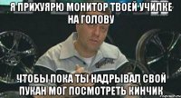 я прихуярю монитор твоей училке на голову чтобы пока ты надрывал свой пукан мог посмотреть кинчик