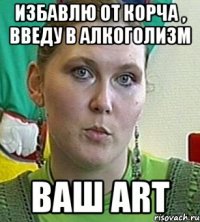 избавлю от корча , введу в алкоголизм ваш art