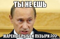 ты не ешь жареные рыбьи пузыри ???