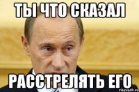 ты что сказал расстрелять его