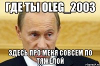 где ты oleg_2003 здесь про меня совсем по тяжелой