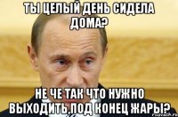 ты целый день сидела дома? не че так что нужно выходить,под конец жары?