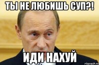 ты не любишь суп?! иди нахуй