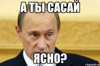 а ты сасай ясно?