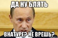 да ну блять внатуре? не врешь?