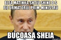 blea matinka shtiu shine o s fie urmatorul prim-ministru bucoasa sheia