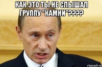 как это ты не слышал группу "камни"??? 