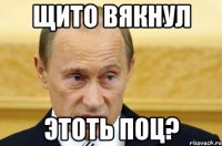 щито вякнул этоть поц?