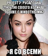 pr1est ?: русало4ка, [люблю своего котика] - ты уже с животными? -я со всеми