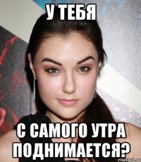 у тебя с самого утра поднимается?