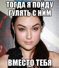 тогда я пойду гулять с ним вместо тебя