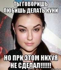 ты говоришь любишь делать куни но при этом нихуя не сделал!!!