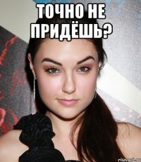 точно не придёшь? 