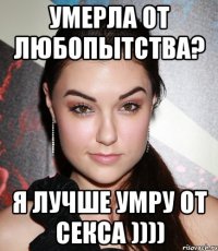 умерла от любопытства? я лучше умру от секса ))))