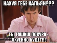 нахуя тебе кальян??? ты гашиш покури - охуенно будет!!!