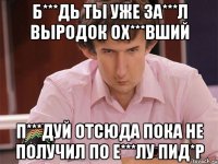 б***дь ты уже за***л выродок ох***вший п***дуй отсюда пока не получил по е***лу пид*р