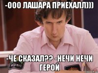 -ооо лашара приехалл))) -че сказал?? -нечи нечи герой