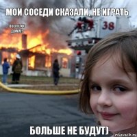 мои соседи сказали, не играть возле их дома!! больше не будут)