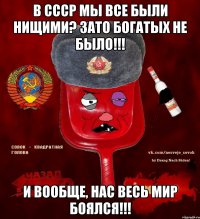 в ссср мы все были нищими? зато богатых не было!!! и вообще, нас весь мир боялся!!!