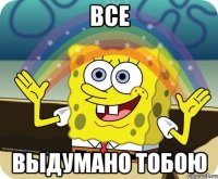 все выдумано тобою