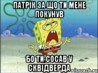 патрік за що ти мене покунув бо ти сосав у сквідверда