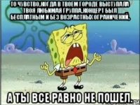 то чувство,когда в твоем городе выступала твоя любимая группа,концерт был бесплатным и без возрастных ограничений, а ты все равно не пошел.