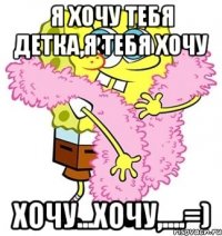 я хочу тебя детка,я тебя хочу хочу...хочу,....=)