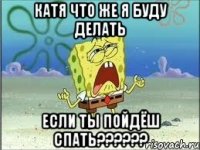 катя что же я буду делать если ты пойдёш спать???