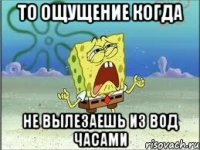 то ощущение когда не вылезаешь из вод часами