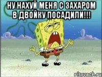 ну нахуй меня с захаром в двойку посадили!!! 