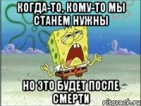 когда-то, кому-то мы станем нужны но это будет после смерти