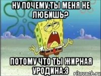 ну почему,ты меня не любишь? потому что ты жирная уродина:3