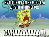 ну почему одним все, а другим ничего!!! сукаааааааа!!!