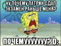 ну почему патрик сдал экзамен раньше меня? почемууууууу? d: