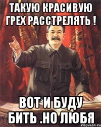 такую красивую грех расстрелять ! вот и буду бить .но любя