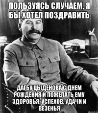 пользуясь случаем, я бы хотел поздравить дагбу цыденова с днем рождения и пожелать ему здоровья, успехов, удачи и везенья