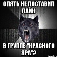 опять не поставил лайк в группе "красного яра"?