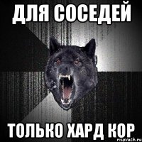 для соседей только хард кор