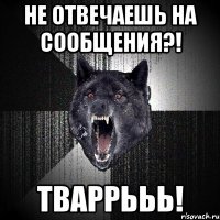 не отвечаешь на сообщения?! тваррььь!