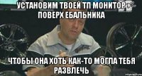 установим твоей тп монитор поверх ебальника чтобы она хоть как-то могла тебя развлечь