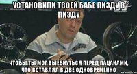 установили твоей бабе пизду в пизду чтобы ты мог выебнуться перед пацанами, что вставлял в две одновременно