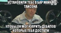 установили тебе в бар майка тайсона чтобы он мог хуярить дебилов которые тебя достали