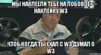 мы наклеели тебе на лобовое наклейку w3 чтоб когда ты ехал с w3 думал о w3