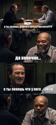 а ты знаешь димана прошутинского??? да конечно... а ты знаешь что у него ... 30см 