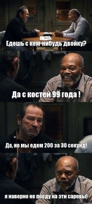 Едешь с кем-нибудь двойку? Да с костей 99 года ! Да, но мы едем 200 за 30 секунд! я наверно не поеду на эти саревы!