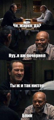 Че, жарко, да? Нуу..я аж почернел Ты ж и так ниггер Блин