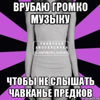 врубаю громко музыку чтобы не слышать чавканье предков