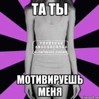 та ты мотивируешь меня